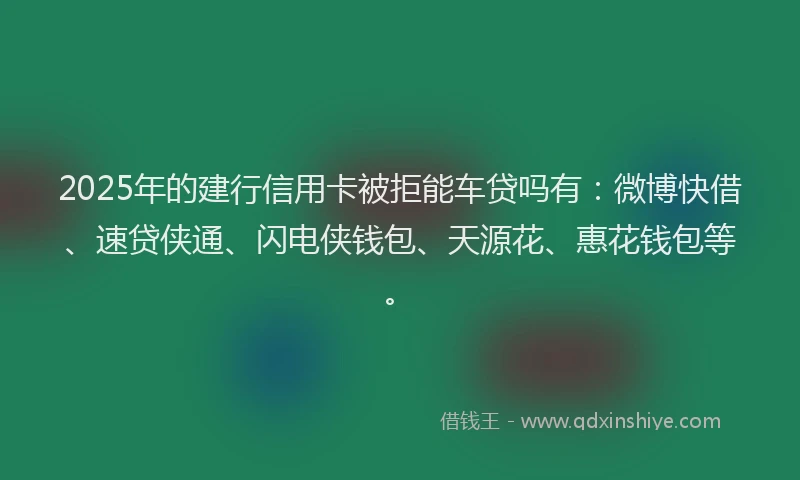 2025年的建行信用卡被拒能车贷吗有：微博快借、速贷侠通、闪电侠钱包、天源花、惠花钱包等。