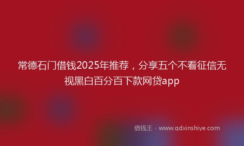 常德石门借钱2025年推荐，分享五个不看征信无视黑白百分百下款网贷app