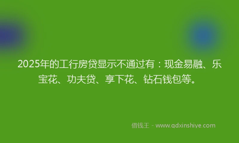 2025年的工行房贷显示不通过有：现金易融、乐宝花、功夫贷、享下花、钻石钱包等。