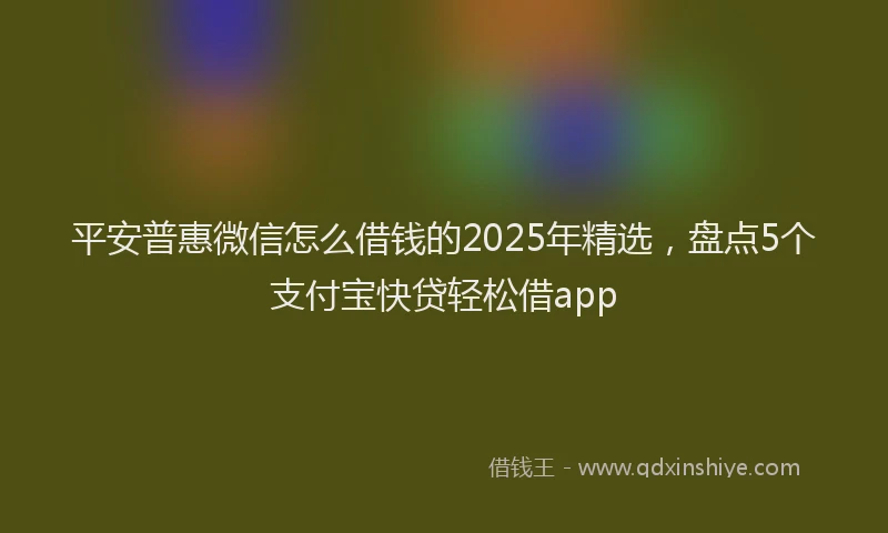 平安普惠微信怎么借钱的2025年精选，盘点5个支付宝快贷轻松借app