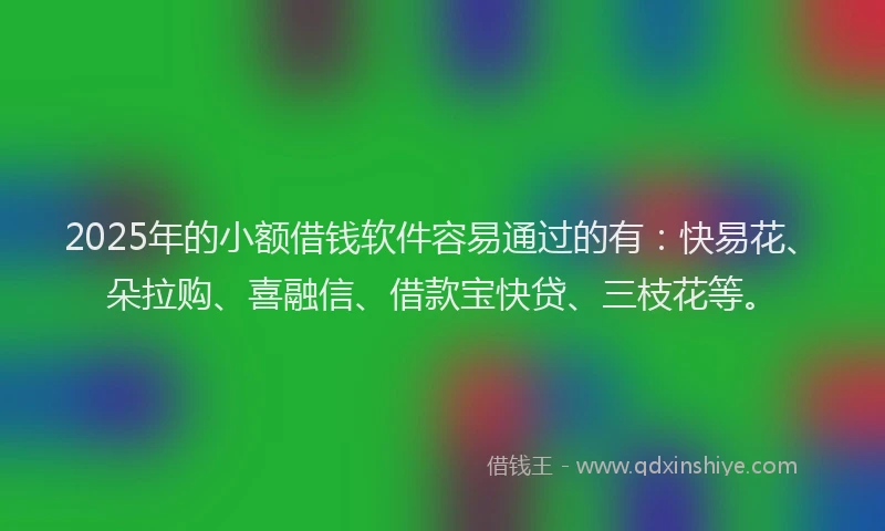 2025年的小额借钱软件容易通过的有：快易花、朵拉购、喜融信、借款宝快贷、三枝花等。