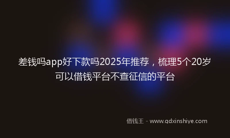 差钱吗app好下款吗2025年推荐，梳理5个20岁可以借钱平台不查征信的平台