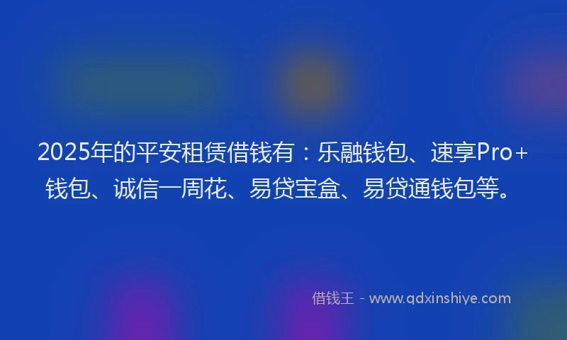 2025年的平安租赁借钱有：乐融钱包、速享Pro+钱包、诚信一周花、易贷宝盒、易贷通钱包等。