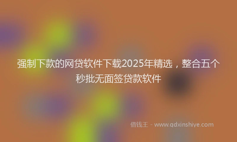 强制下款的网贷软件下载2025年精选，整合五个秒批无面签贷款软件