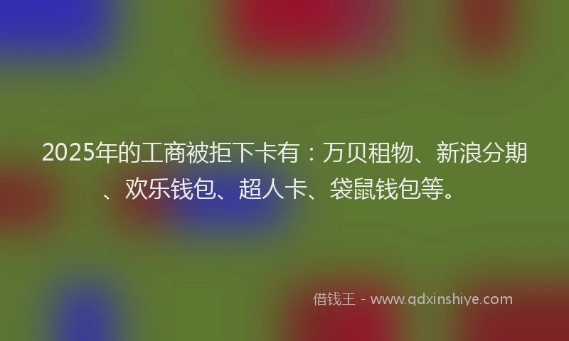 2025年的工商被拒下卡有：万贝租物、新浪分期、欢乐钱包、超人卡、袋鼠钱包等。