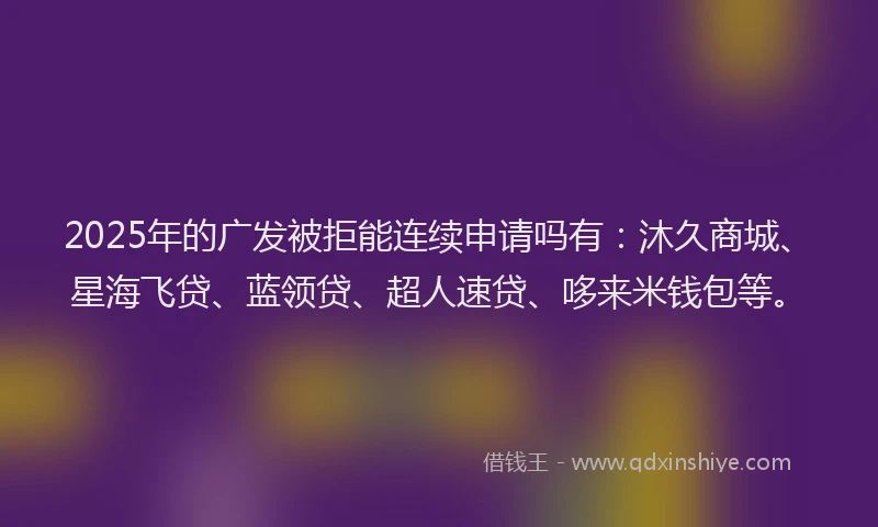 2025年的广发被拒能连续申请吗有：沐久商城、星海飞贷、蓝领贷、超人速贷、哆来米钱包等。