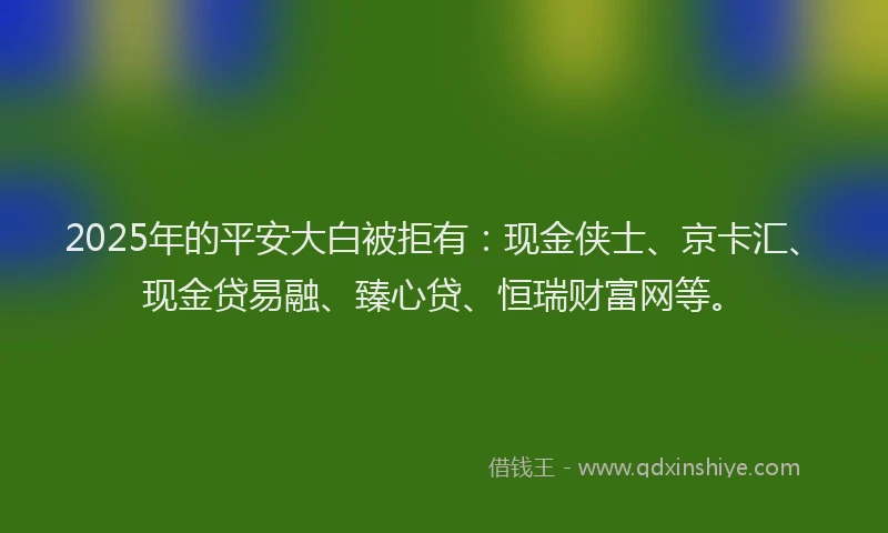 2025年的平安大白被拒有：现金侠士、京卡汇、现金贷易融、臻心贷、恒瑞财富网等。