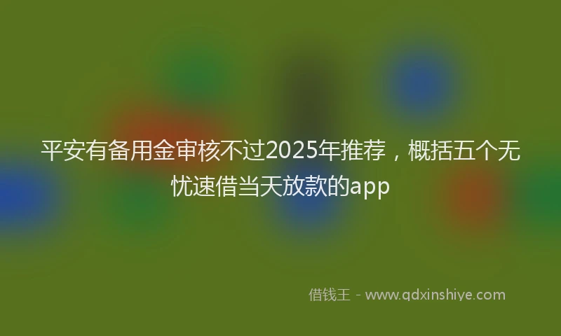 平安有备用金审核不过2025年推荐，概括五个无忧速借当天放款的app