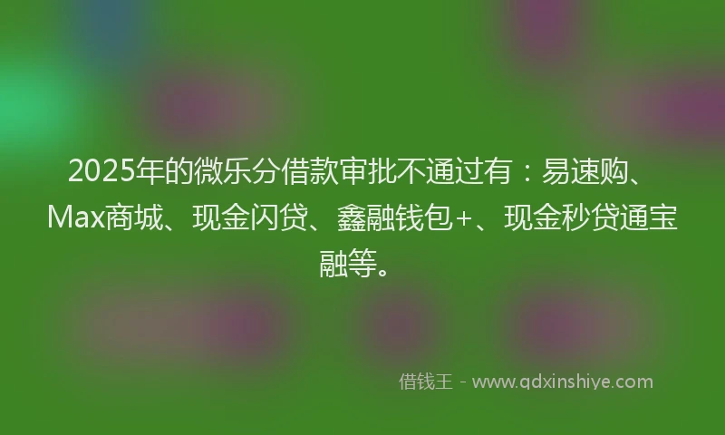 2025年的微乐分借款审批不通过有：易速购、Max商城、现金闪贷、鑫融钱包+、现金秒贷通宝融等。