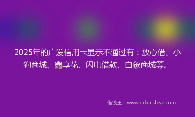 2025年的广发信用卡显示不通过有：放心借、小狗商城、鑫享花、闪电借款、白象商城等。