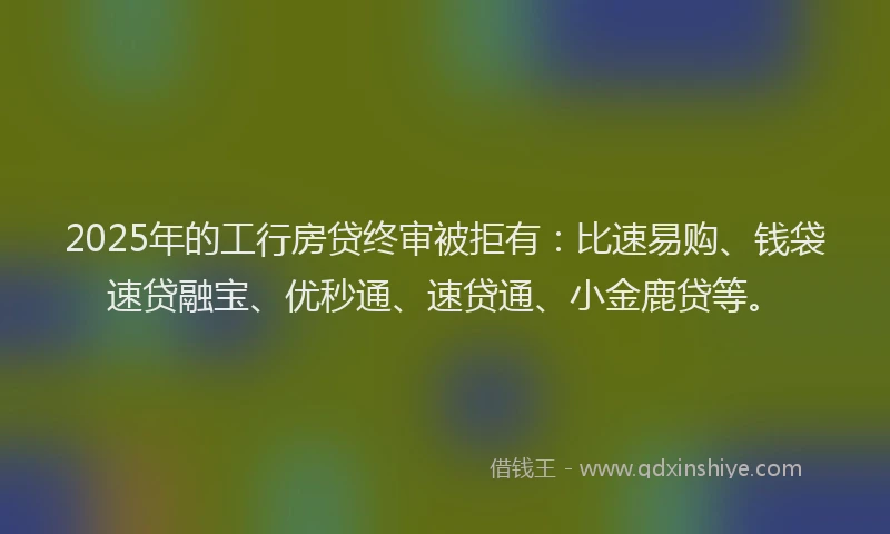 2025年的工行房贷终审被拒有：比速易购、钱袋速贷融宝、优秒通、速贷通、小金鹿贷等。