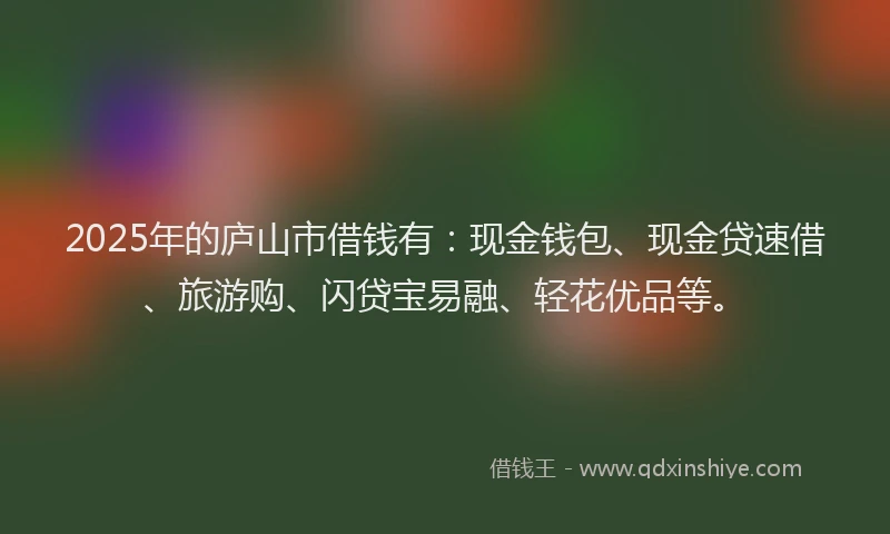 2025年的庐山市借钱有：现金钱包、现金贷速借、旅游购、闪贷宝易融、轻花优品等。