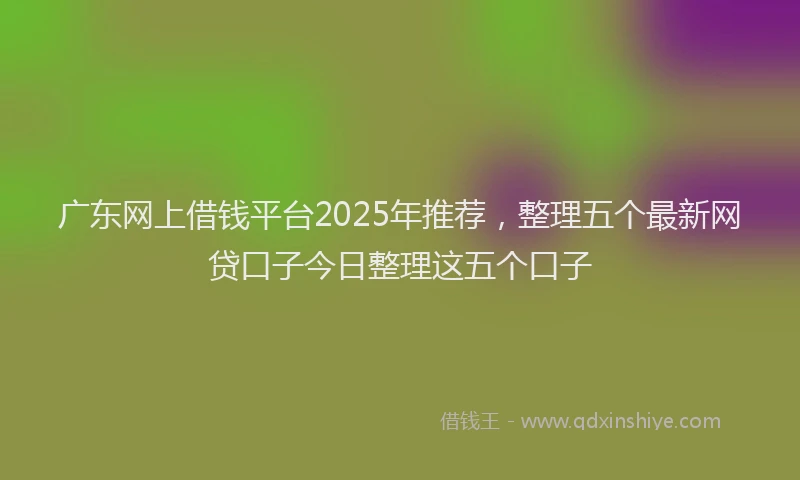 广东网上借钱平台2025年推荐，整理五个最新网贷口子今日整理这五个口子