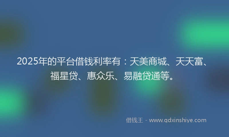 2025年的平台借钱利率有：天美商城、天天富、福星贷、惠众乐、易融贷通等。
