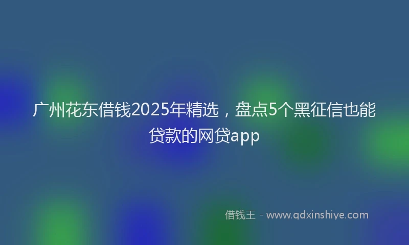 广州花东借钱2025年精选，盘点5个黑征信也能贷款的网贷app