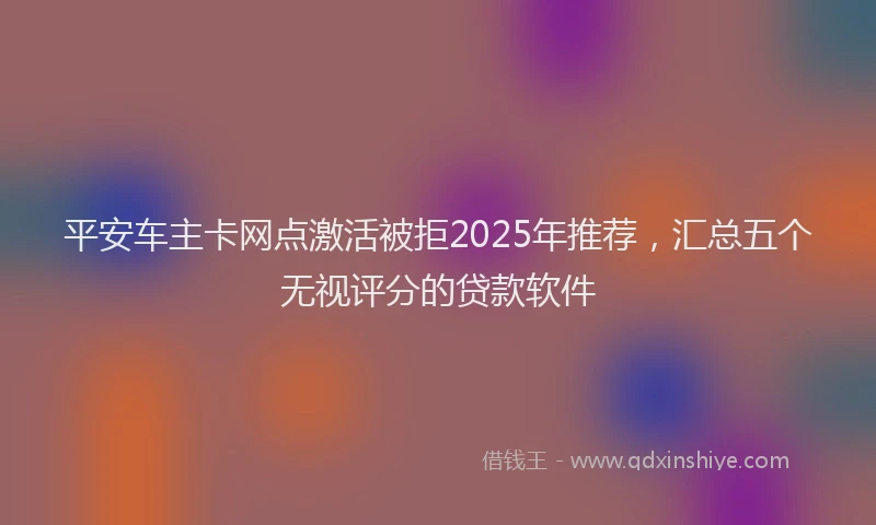 平安车主卡网点激活被拒2025年推荐，汇总五个无视评分的贷款软件