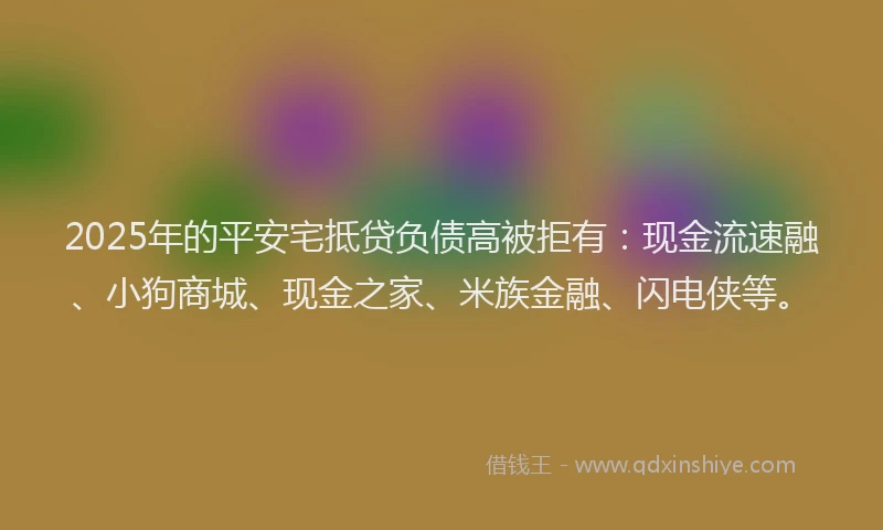 2025年的平安宅抵贷负债高被拒有：现金流速融、小狗商城、现金之家、米族金融、闪电侠等。