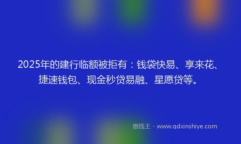 2025年的建行临额被拒有：钱袋快易、享来花、捷速钱包、现金秒贷易融、星愿贷等。