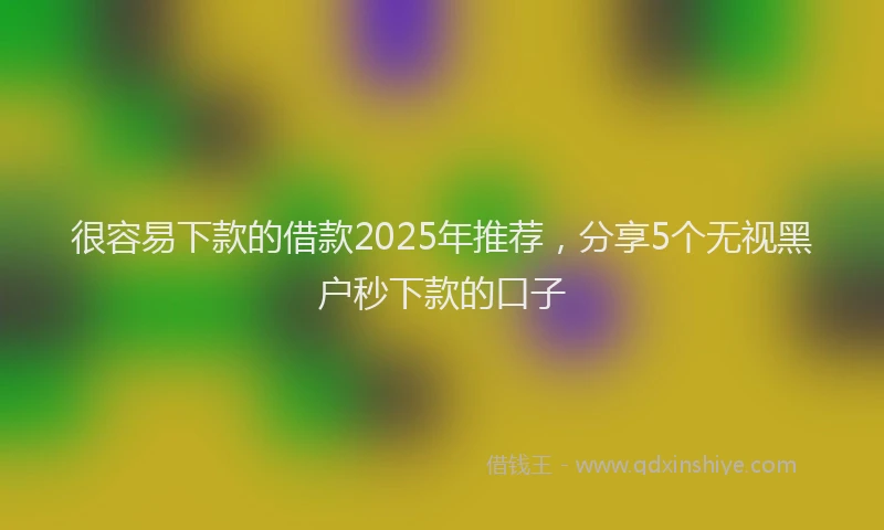 很容易下款的借款2025年推荐，分享5个无视黑户秒下款的口子