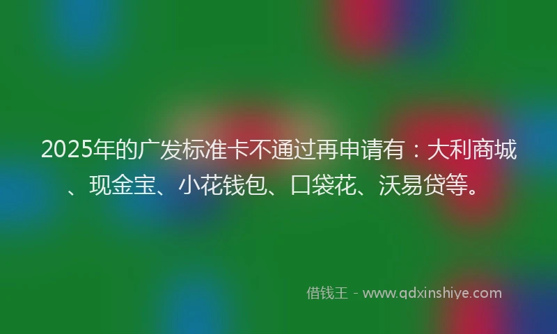 2025年的广发标准卡不通过再申请有：大利商城、现金宝、小花钱包、口袋花、沃易贷等。