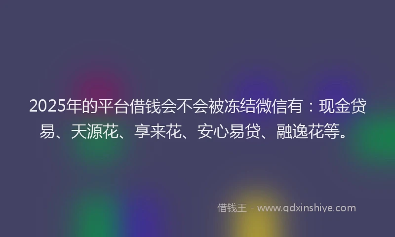 2025年的平台借钱会不会被冻结微信有：现金贷易、天源花、享来花、安心易贷、融逸花等。