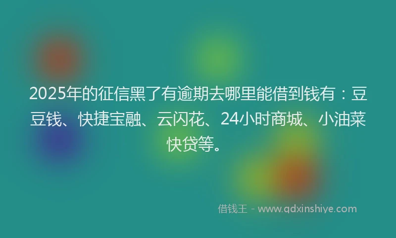 2025年的征信黑了有逾期去哪里能借到钱有：豆豆钱、快捷宝融、云闪花、24小时商城、小油菜快贷等。