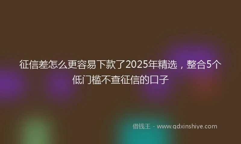 征信差怎么更容易下款了2025年精选，整合5个低门槛不查征信的口子