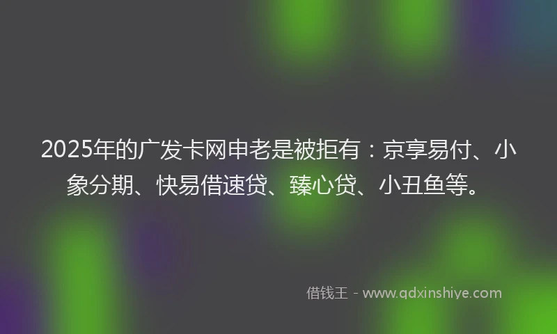2025年的广发卡网申老是被拒有：京享易付、小象分期、快易借速贷、臻心贷、小丑鱼等。