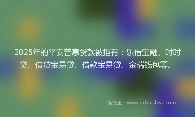 2025年的平安普惠货款被拒有：乐借宝融、时时贷、借贷宝易贷、借款宝易贷、金瑞钱包等。