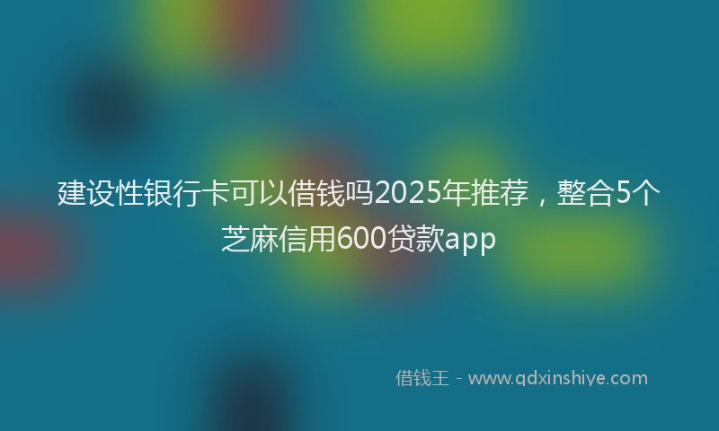 建设性银行卡可以借钱吗2025年推荐，整合5个芝麻信用600贷款app