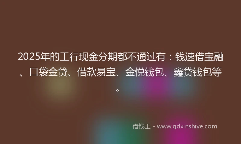 2025年的工行现金分期都不通过有：钱速借宝融、口袋金贷、借款易宝、金悦钱包、鑫贷钱包等。