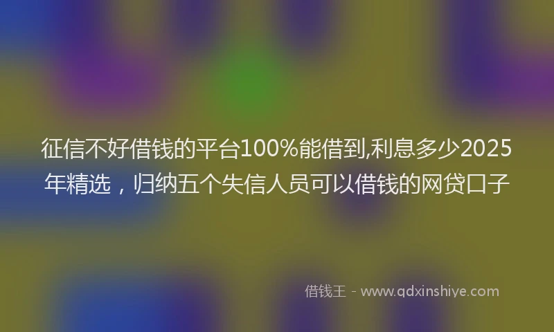 征信不好借钱的平台100%能借到,利息多少2025年精选，归纳五个失信人员可以借钱的网贷口子