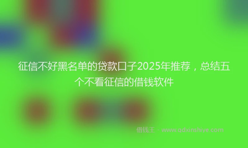 征信不好黑名单的贷款口子2025年推荐，总结五个不看征信的借钱软件