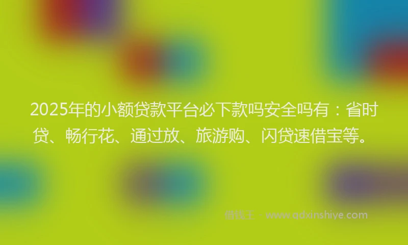 2025年的小额贷款平台必下款吗安全吗有：省时贷、畅行花、通过放、旅游购、闪贷速借宝等。