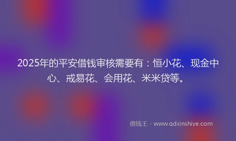 2025年的平安借钱审核需要有：恒小花、现金中心、戒易花、会用花、米米贷等。