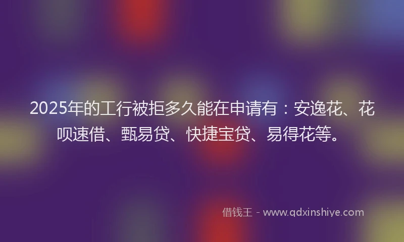 2025年的工行被拒多久能在申请有：安逸花、花呗速借、甄易贷、快捷宝贷、易得花等。