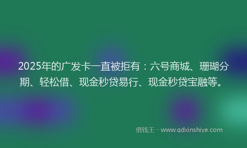 2025年的广发卡一直被拒有：六号商城、珊瑚分期、轻松借、现金秒贷易行、现金秒贷宝融等。