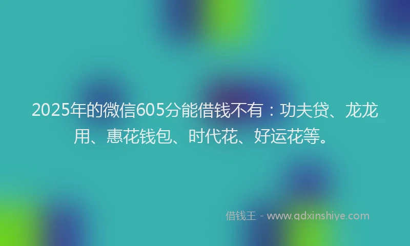 2025年的微信605分能借钱不有：功夫贷、龙龙用、惠花钱包、时代花、好运花等。