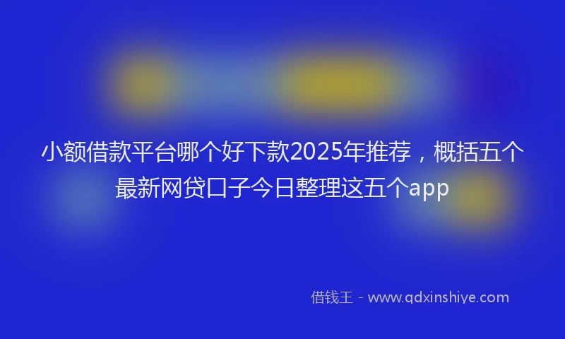 小额借款平台哪个好下款2025年推荐，概括五个最新网贷口子今日整理这五个app