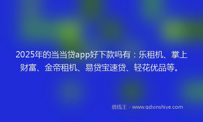 2025年的当当贷app好下款吗有：乐租机、掌上财富、金帝租机、易贷宝速贷、轻花优品等。