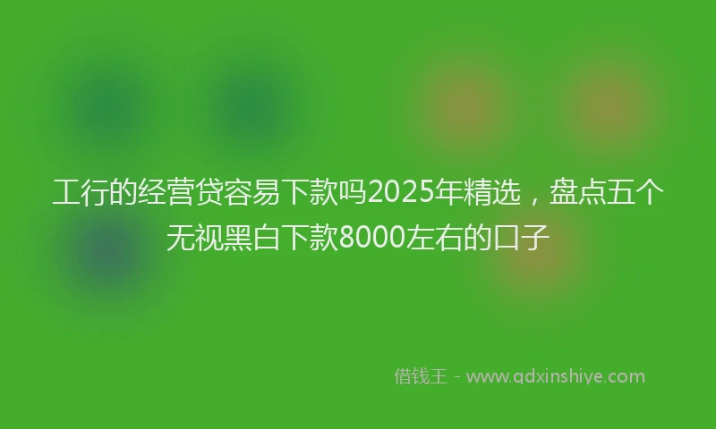 工行的经营贷容易下款吗2025年精选，盘点五个无视黑白下款8000左右的口子