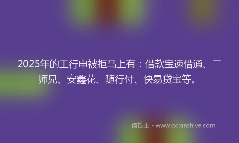 2025年的工行申被拒马上有：借款宝速借通、二师兄、安鑫花、随行付、快易贷宝等。