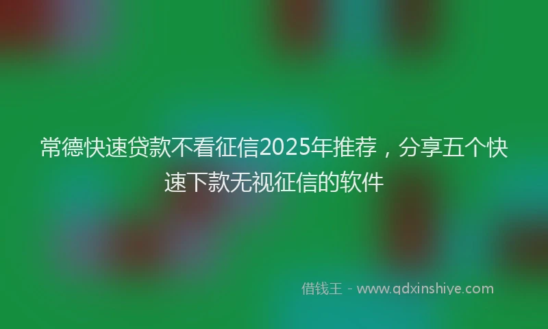 常德快速贷款不看征信2025年推荐，分享五个快速下款无视征信的软件