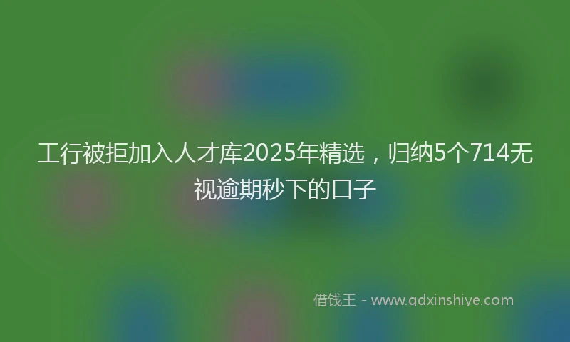 工行被拒加入人才库2025年精选，归纳5个714无视逾期秒下的口子