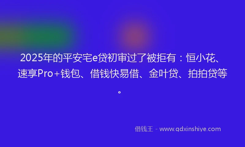 2025年的平安宅e贷初审过了被拒有：恒小花、速享Pro+钱包、借钱快易借、金叶贷、拍拍贷等。