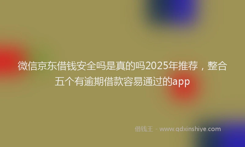 微信京东借钱安全吗是真的吗2025年推荐，整合五个有逾期借款容易通过的app