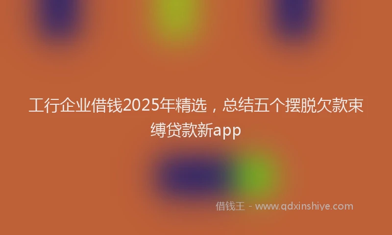 工行企业借钱2025年精选，总结五个摆脱欠款束缚贷款新app