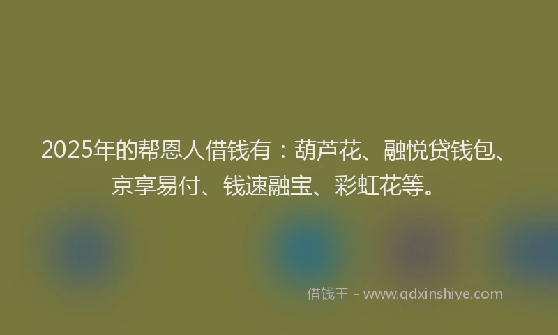 2025年的帮恩人借钱有：葫芦花、融悦贷钱包、京享易付、钱速融宝、彩虹花等。