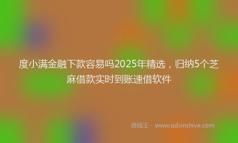 度小满金融下款容易吗2025年精选，归纳5个芝麻借款实时到账速借软件