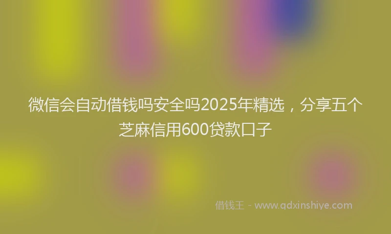 微信会自动借钱吗安全吗2025年精选，分享五个芝麻信用600贷款口子